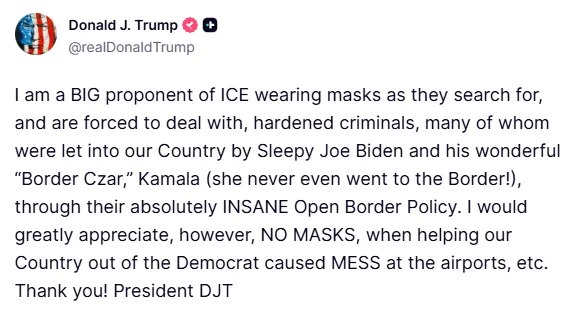 川普表示，他强烈支持ICE（移民和海关执法局）特工在搜捕危险罪犯时佩戴口罩，并称这些罪犯中许多人是由拜登及其"边境沙皇"哈里斯通过"疯狂的开放边境政策"放入美国的